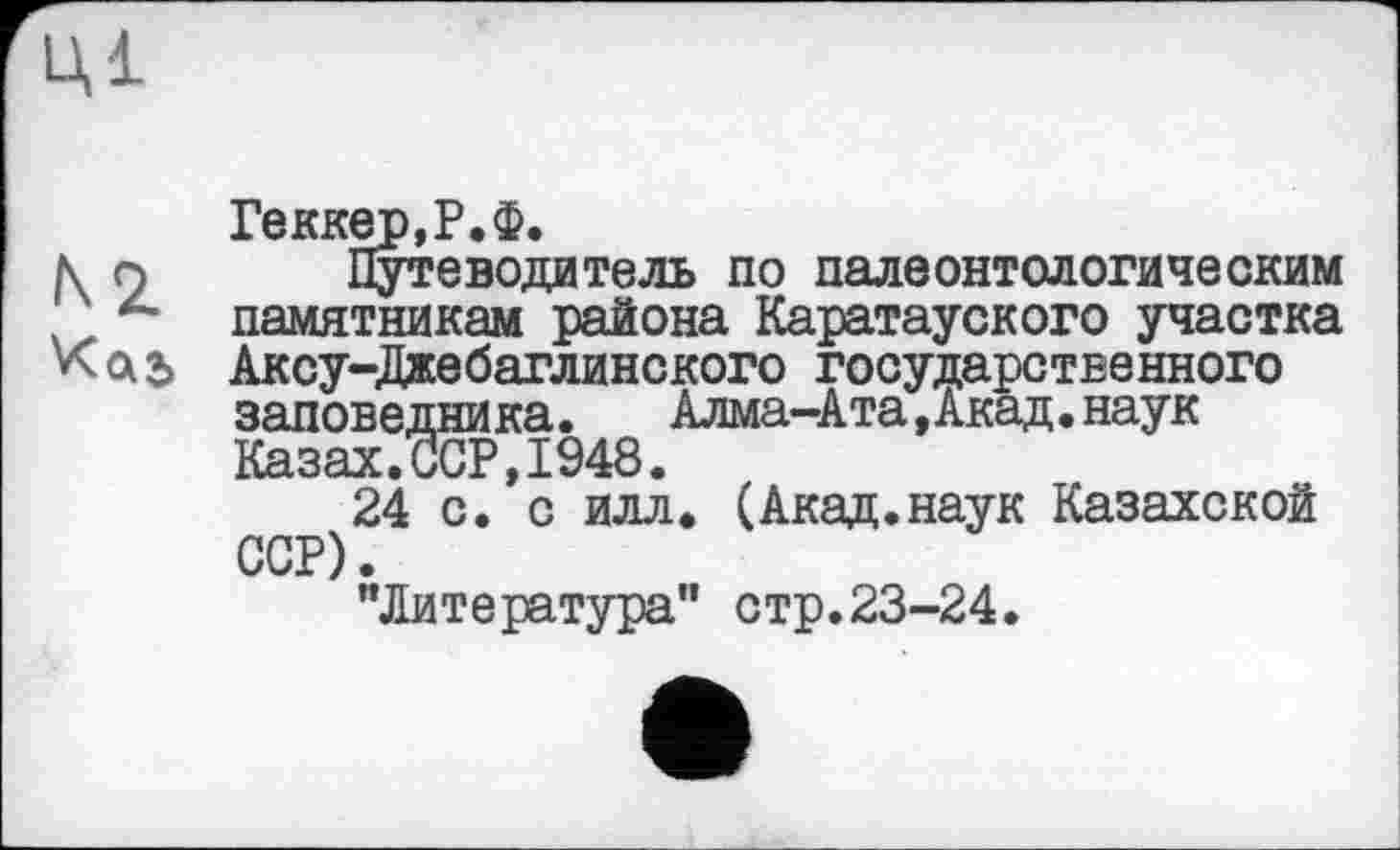 ﻿Ці
Геккер,Р.Ф.
к 9 Путеводитель по палеонтологическим z' памятникам района Каратауского участка Аксу-Джебаглинского государственного заповедни ка.	Алма-Ата,Акад.наук
Казах.ССР,1948.
24 с. с илл. (Акад.наук Казахской ССР).
"Литература" стр.23-24.